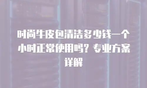 时尚牛皮包清洁多少钱一个小时正常使用吗？专业方案详解