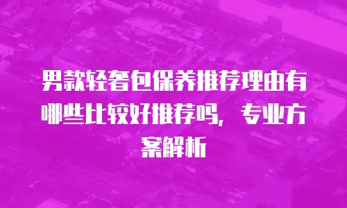 男款轻奢包保养推荐理由有哪些比较好推荐吗，专业方案解析