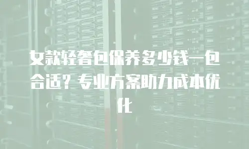 女款轻奢包保养多少钱一包合适？专业方案助力成本优化