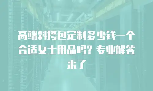 高端斜挎包定制多少钱一个合适女士用品吗？专业解答来了