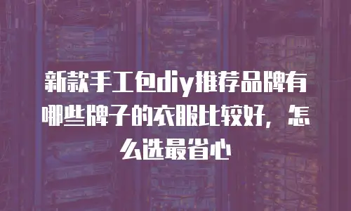 新款手工包diy推荐品牌有哪些牌子的衣服比较好，怎么选最省心