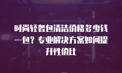 时尚轻奢包清洁价格多少钱一包？专业解决方案如何提升性价比