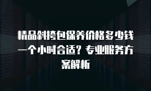 精品斜挎包保养价格多少钱一个小时合适？专业服务方案解析