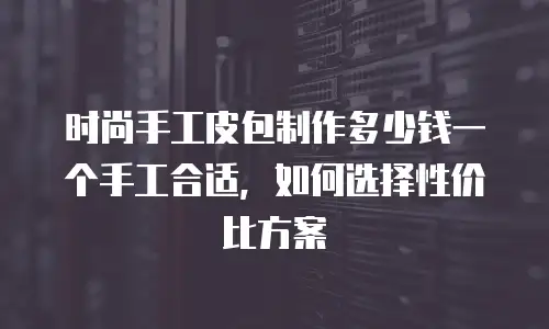时尚手工皮包制作多少钱一个手工合适，如何选择性价比方案