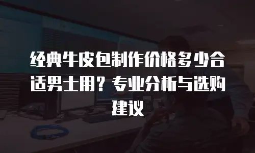 经典牛皮包制作价格多少合适男士用？专业分析与选购建议