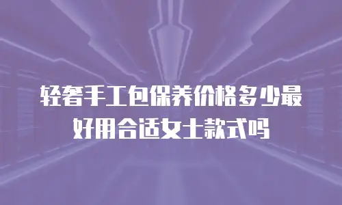 轻奢手工包保养价格多少最好用合适女士款式吗