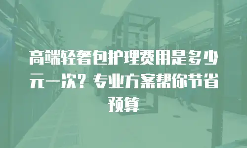 高端轻奢包护理费用是多少元一次？专业方案帮你节省预算
