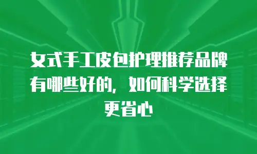 女式手工皮包护理推荐品牌有哪些好的，如何科学选择更省心
