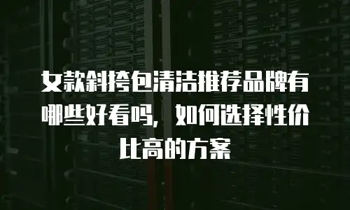 女款斜挎包清洁推荐品牌有哪些好看吗，如何选择性价比高的方案