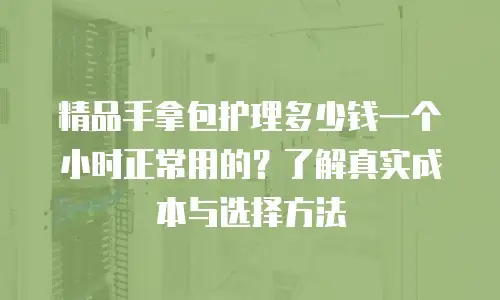 精品手拿包护理多少钱一个小时正常用的？了解真实成本与选择方法