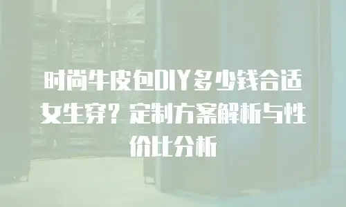 时尚牛皮包DIY多少钱合适女生穿？定制方案解析与性价比分析
