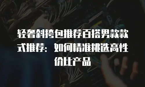 轻奢斜挎包推荐百搭男款款式推荐：如何精准挑选高性价比产品