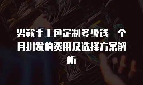 男款手工包定制多少钱一个月批发的费用及选择方案解析