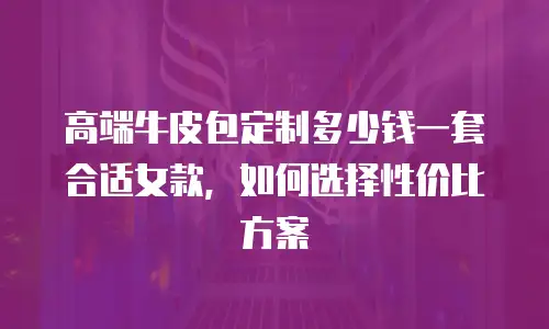 高端牛皮包定制多少钱一套合适女款，如何选择性价比方案