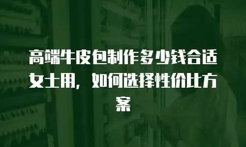 高端牛皮包制作多少钱合适女士用，如何选择性价比方案