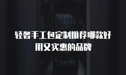 轻奢手工包定制推荐哪款好用又实惠的品牌