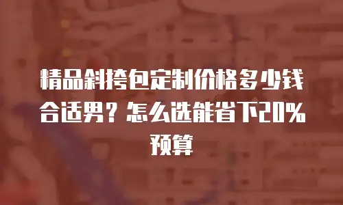 精品斜挎包定制价格多少钱合适男？怎么选能省下20%预算