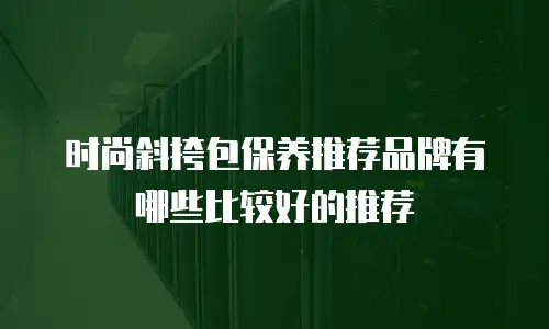 时尚斜挎包保养推荐品牌有哪些比较好的推荐