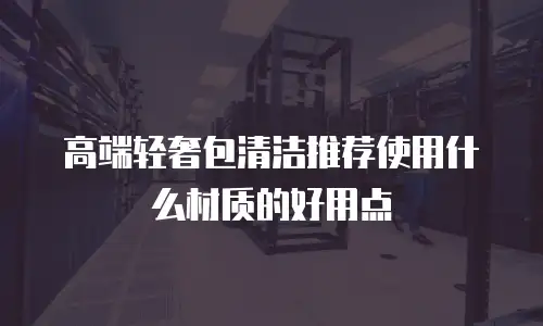 高端轻奢包清洁推荐使用什么材质的好用点