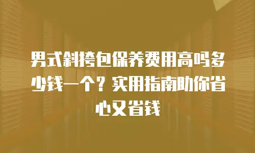 男式斜挎包保养费用高吗多少钱一个？实用指南助你省心又省钱