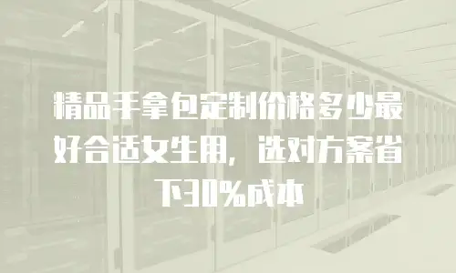 精品手拿包定制价格多少最好合适女生用，选对方案省下30%成本