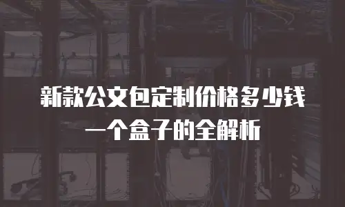 新款公文包定制价格多少钱一个盒子的全解析