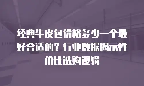经典牛皮包价格多少一个最好合适的？行业数据揭示性价比选购逻辑