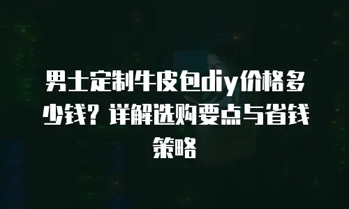 男士定制牛皮包diy价格多少钱？详解选购要点与省钱策略