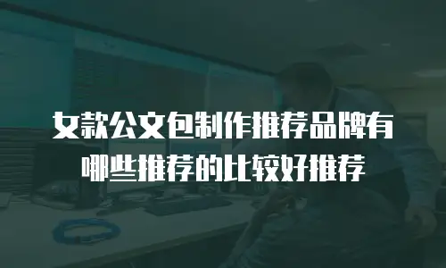 女款公文包制作推荐品牌有哪些推荐的比较好推荐