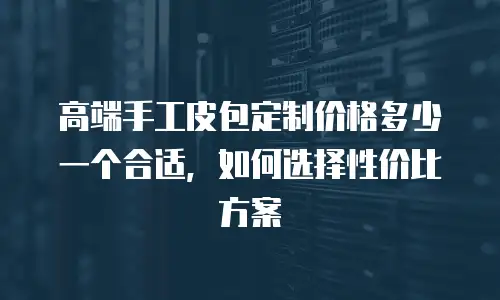 高端手工皮包定制价格多少一个合适，如何选择性价比方案