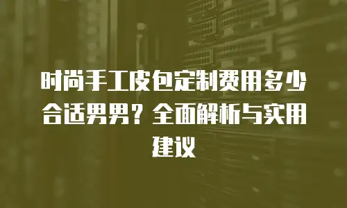 时尚手工皮包定制费用多少合适男男？全面解析与实用建议