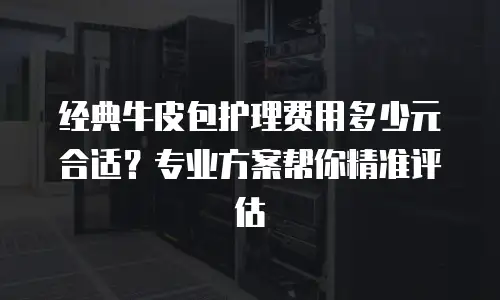 经典牛皮包护理费用多少元合适？专业方案帮你精准评估