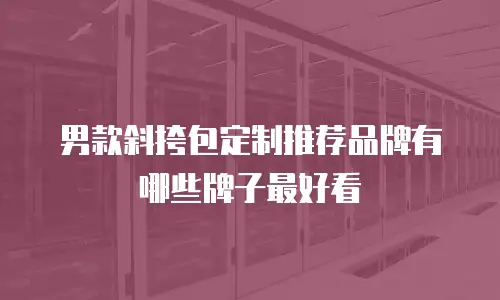 男款斜挎包定制推荐品牌有哪些牌子最好看