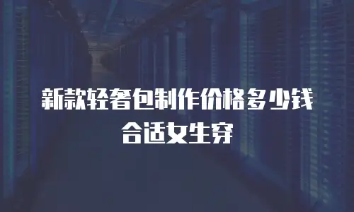 新款轻奢包制作价格多少钱合适女生穿