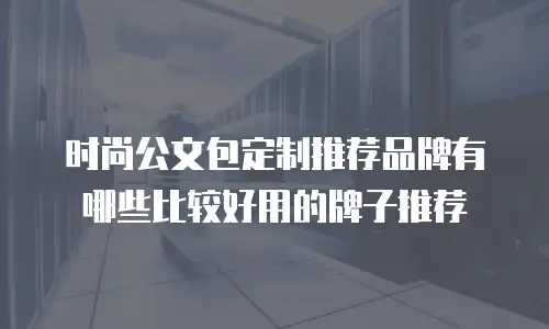 时尚公文包定制推荐品牌有哪些比较好用的牌子推荐