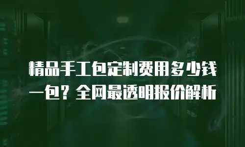 精品手工包定制费用多少钱一包？全网最透明报价解析