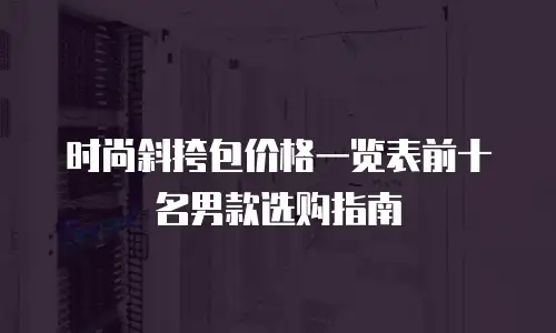 时尚斜挎包价格一览表前十名男款选购指南