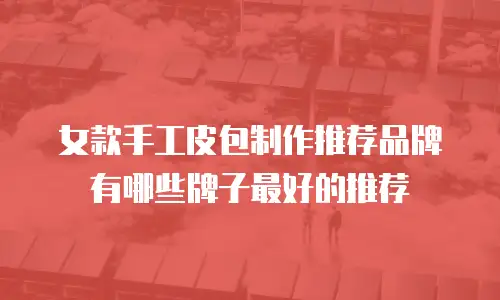 女款手工皮包制作推荐品牌有哪些牌子最好的推荐