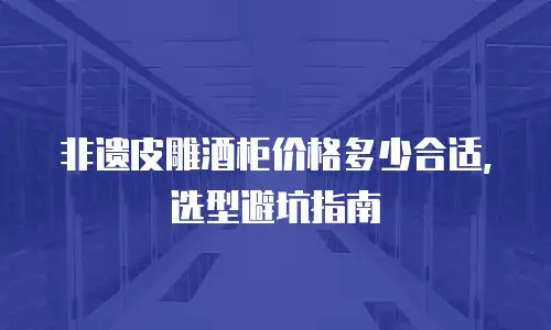 非遗皮雕酒柜价格多少合适，选型避坑指南