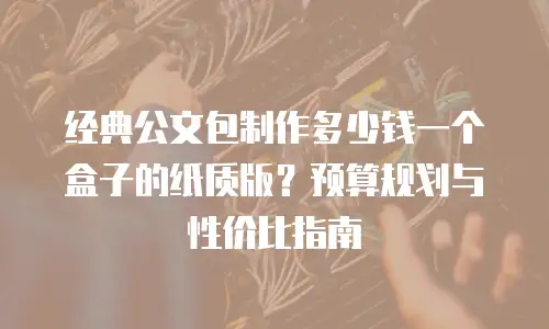 经典公文包制作多少钱一个盒子的纸质版？预算规划与性价比指南