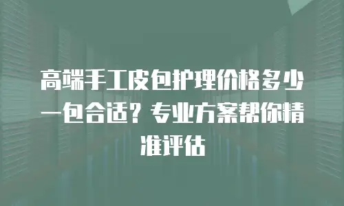 高端手工皮包护理价格多少一包合适？专业方案帮你精准评估