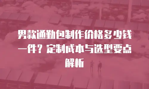 男款通勤包制作价格多少钱一件？定制成本与选型要点解析