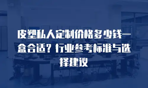 皮塑私人定制价格多少钱一盒合适？行业参考标准与选择建议