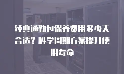 经典通勤包保养费用多少天合适？科学周期方案提升使用寿命