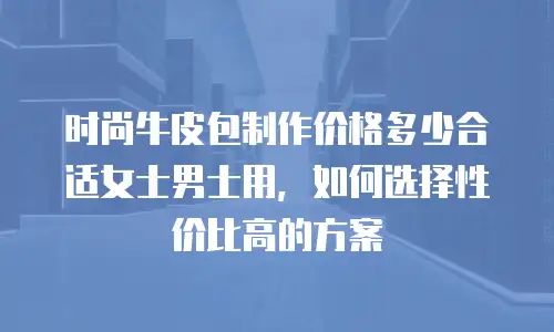 时尚牛皮包制作价格多少合适女士男士用，如何选择性价比高的方案