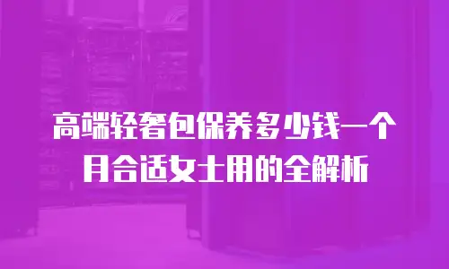 高端轻奢包保养多少钱一个月合适女士用的全解析