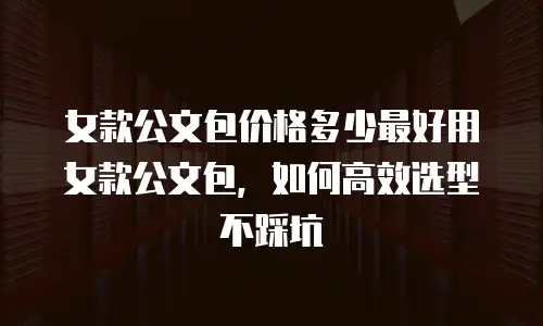 女款公文包价格多少最好用女款公文包，如何高效选型不踩坑