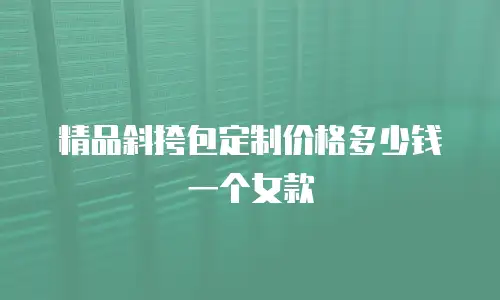 精品斜挎包定制价格多少钱一个女款