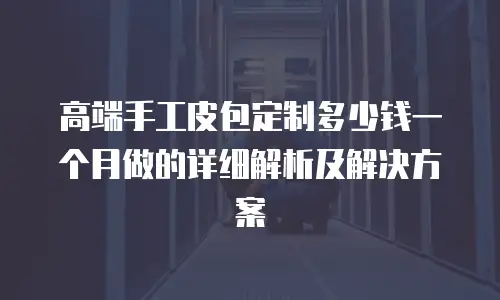 高端手工皮包定制多少钱一个月做的详细解析及解决方案