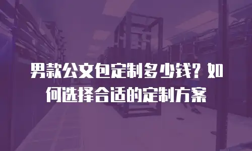 男款公文包定制多少钱？如何选择合适的定制方案